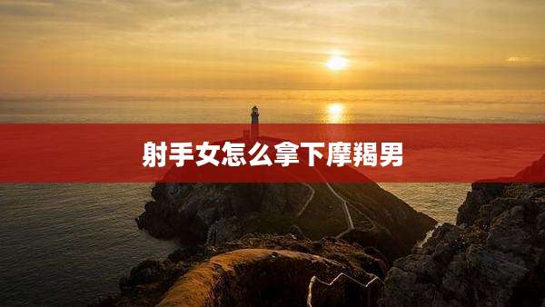 射手女怎么拿下摩羯男