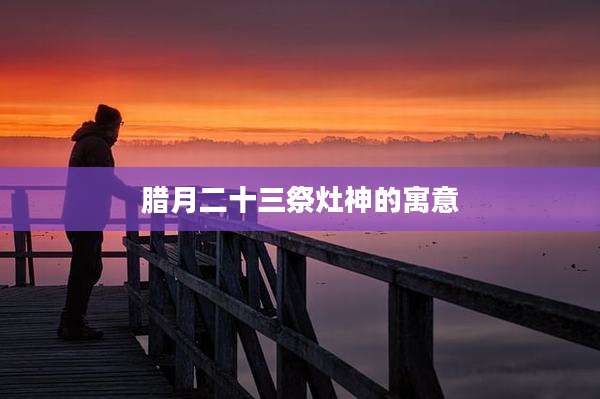腊月二十三祭灶神的寓意