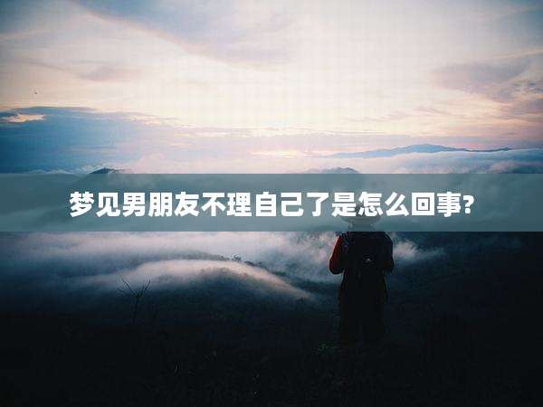梦见男朋友不理自己了是怎么回事?