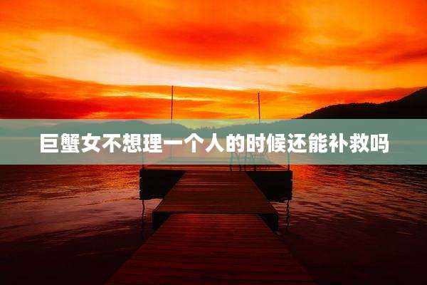 巨蟹女不想理一个人的时候还能补救吗