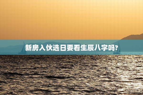 新房入伙选日要看生辰八字吗?