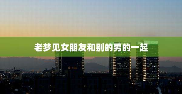 老梦见女朋友和别的男的一起
