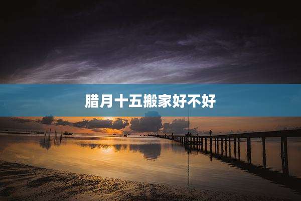 腊月十五搬家好不好