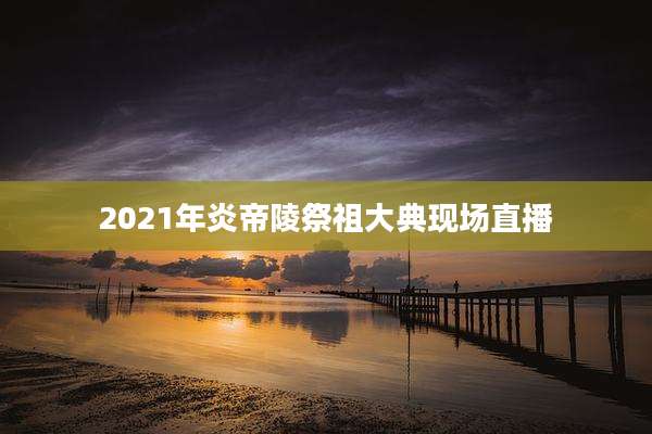 2021年炎帝陵祭祖大典现场直播