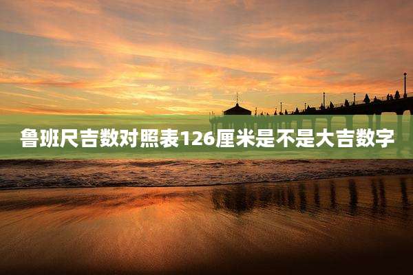 鲁班尺吉数对照表126厘米是不是大吉数字