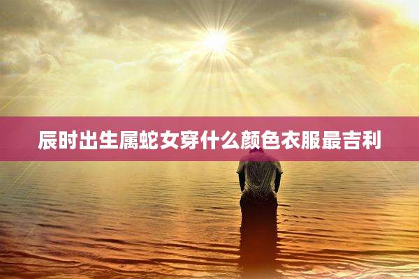 辰时出生属蛇女穿什么颜色衣服最吉利