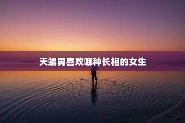 天蝎男喜欢哪种长相的女生