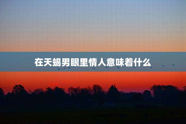 在天蝎男眼里情人意味着什么