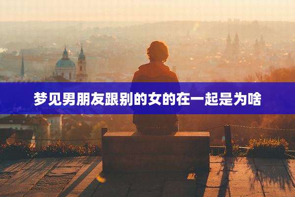 梦见男朋友跟别的女的在一起是为啥