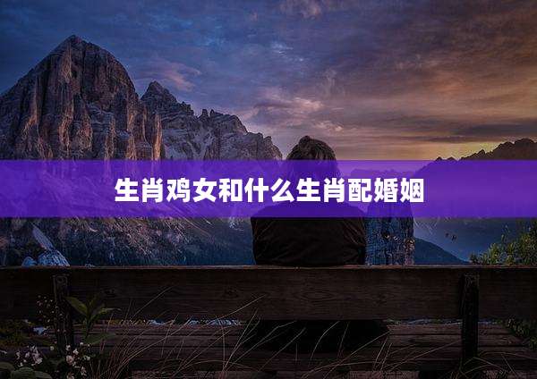 生肖鸡女和什么生肖配婚姻