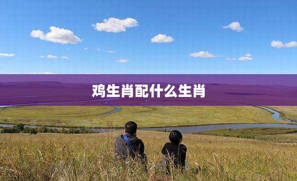 鸡生肖配什么生肖