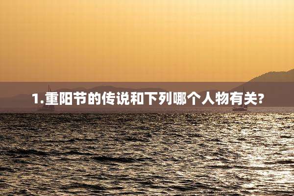 1.重阳节的传说和下列哪个人物有关?