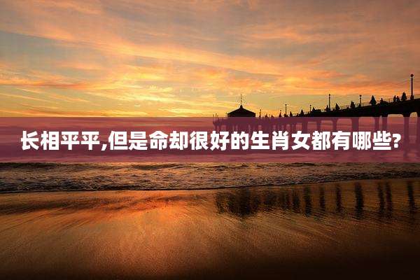 长相平平,但是命却很好的生肖女都有哪些?