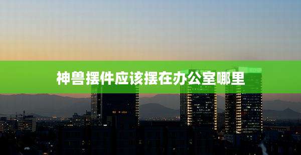 神兽摆件应该摆在办公室哪里
