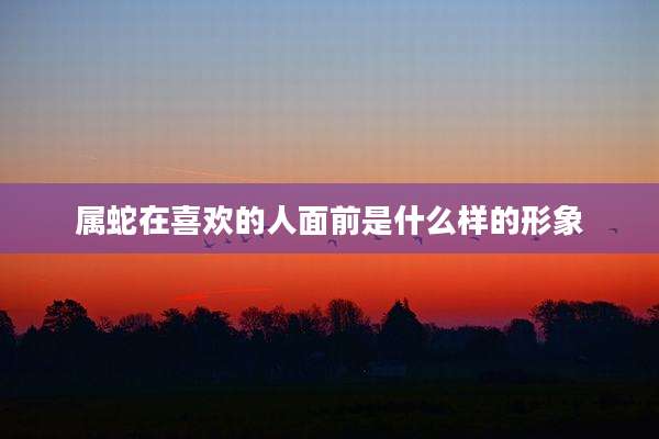 属蛇在喜欢的人面前是什么样的形象