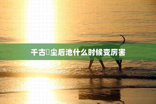 千古玦尘后池什么时候变厉害