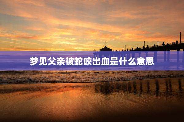 梦见父亲被蛇咬出血是什么意思