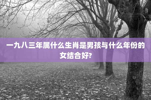 一九八三年属什么生肖是男孩与什么年份的女结合好?