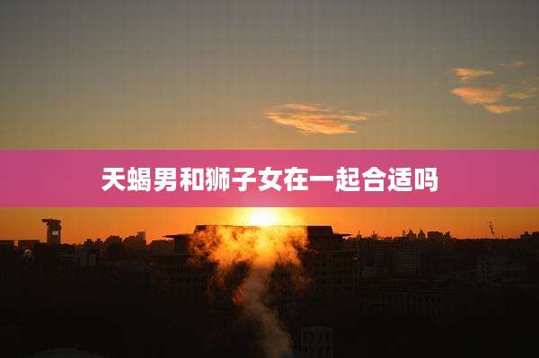 天蝎男和狮子女在一起合适吗