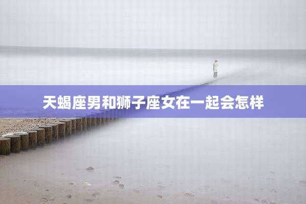 天蝎座男和狮子座女在一起会怎样