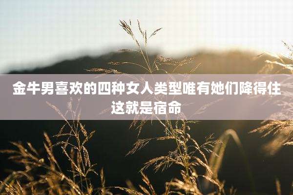 金牛男喜欢的四种女人类型唯有她们降得住这就是宿命