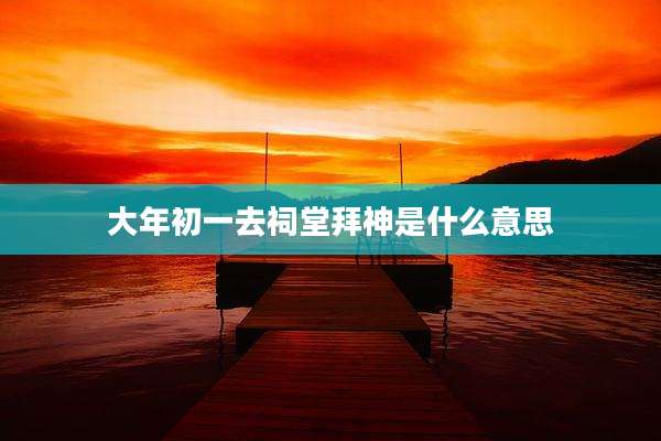 大年初一去祠堂拜神是什么意思