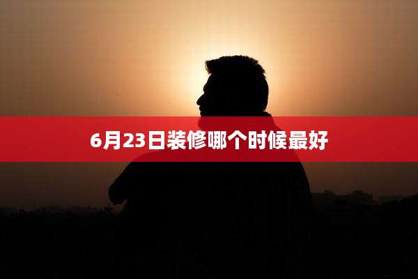 6月23日装修哪个时候最好