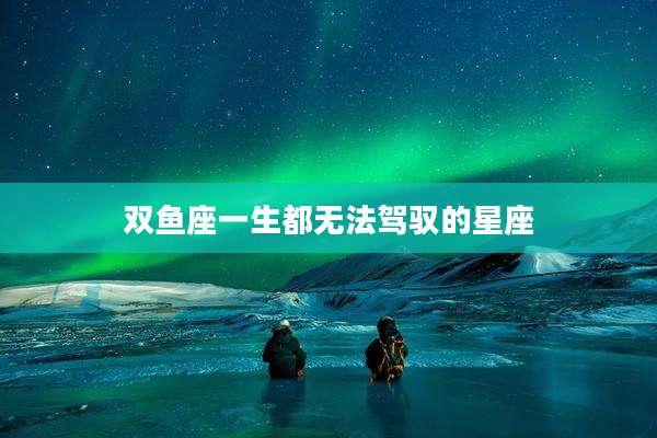 双鱼座一生都无法驾驭的星座