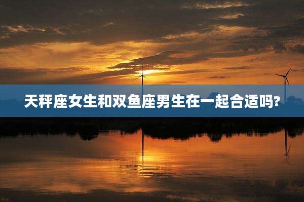 天秤座女生和双鱼座男生在一起合适吗?