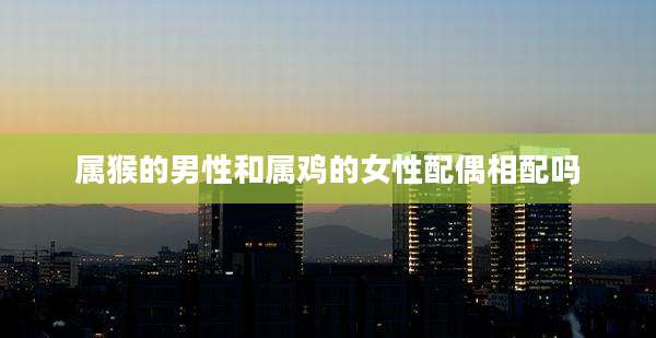 属猴的男性和属鸡的女性配偶相配吗