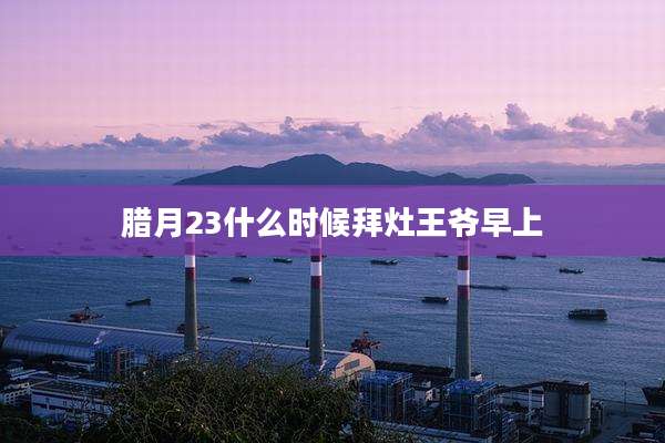 腊月23什么时候拜灶王爷早上
