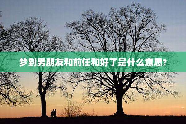 梦到男朋友和前任和好了是什么意思?