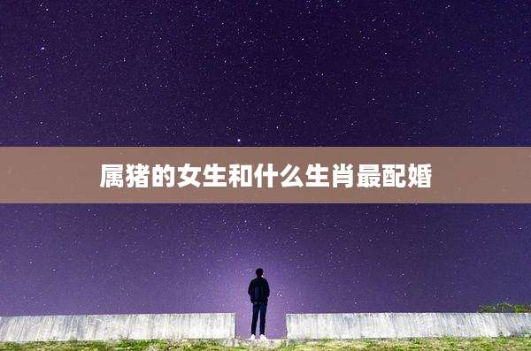 属猪的女生和什么生肖最配婚