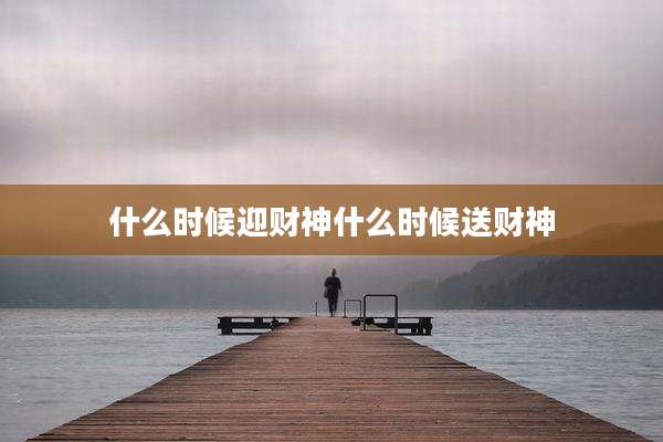 什么时候迎财神什么时候送财神