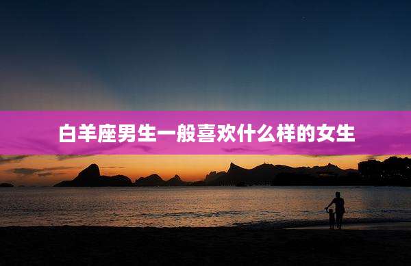 白羊座男生一般喜欢什么样的女生