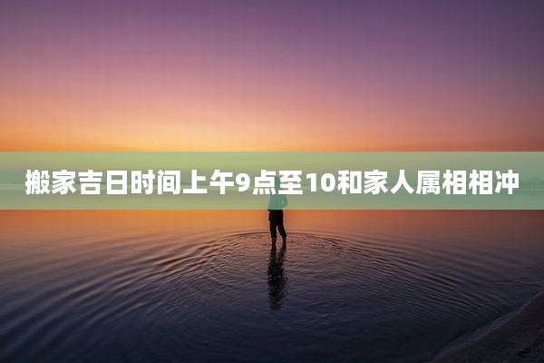 搬家吉日时间上午9点至10和家人属相相冲