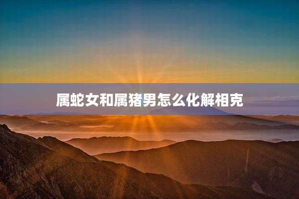 属蛇女和属猪男怎么化解相克