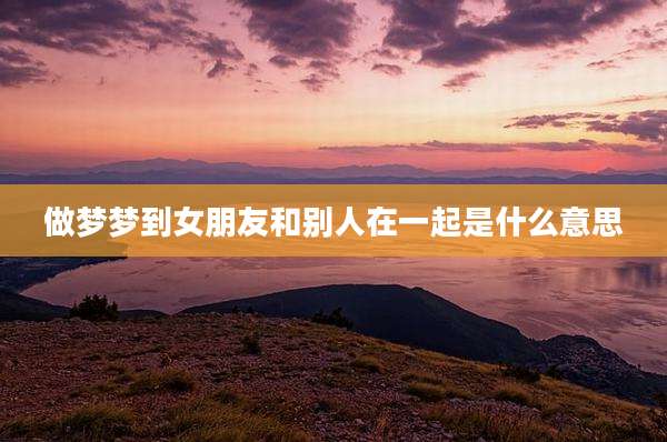 做梦梦到女朋友和别人在一起是什么意思
