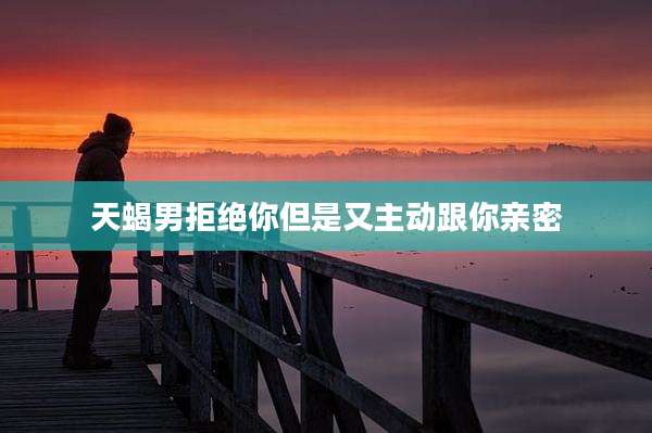 天蝎男拒绝你但是又主动跟你亲密