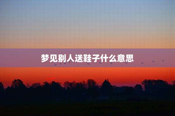 梦见别人送鞋子什么意思