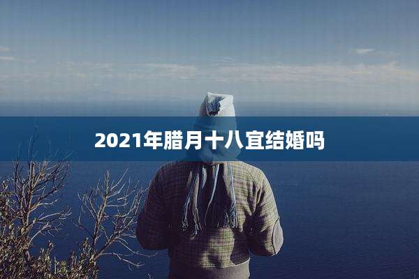 2021年腊月十八宜结婚吗