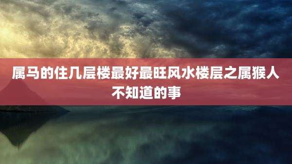 属马的住几层楼最好最旺风水楼层之属猴人不知道的事