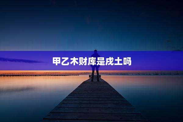 甲乙木财库是戌土吗