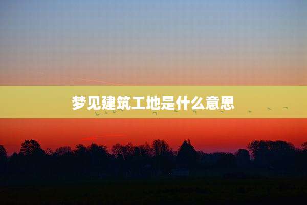 梦见建筑工地是什么意思