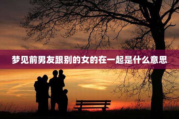梦见前男友跟别的女的在一起是什么意思