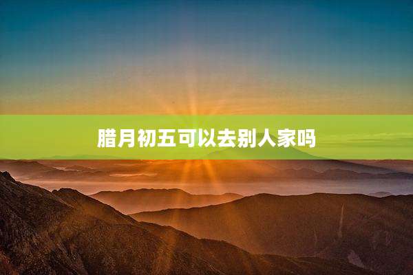 腊月初五可以去别人家吗