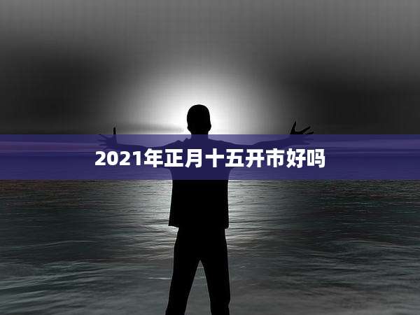 2021年正月十五开市好吗