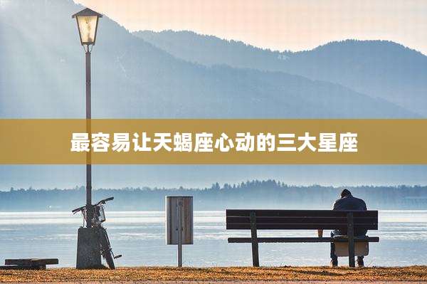 最容易让天蝎座心动的三大星座
