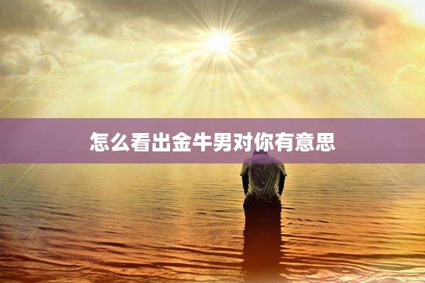怎么看出金牛男对你有意思