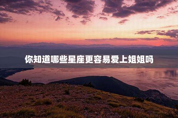 你知道哪些星座更容易爱上姐姐吗